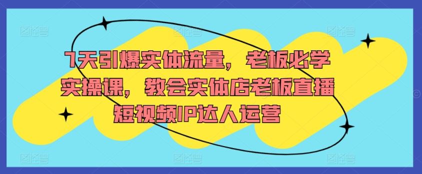 7天引爆实体流量，必学实操课，教会老板直播短视频IP达人运营-创学笔记