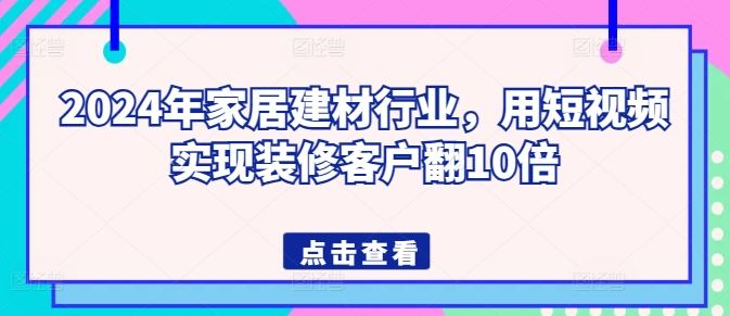 2024 年家居建材行业短视频教程，助你装修客户翻倍增长-创学笔记