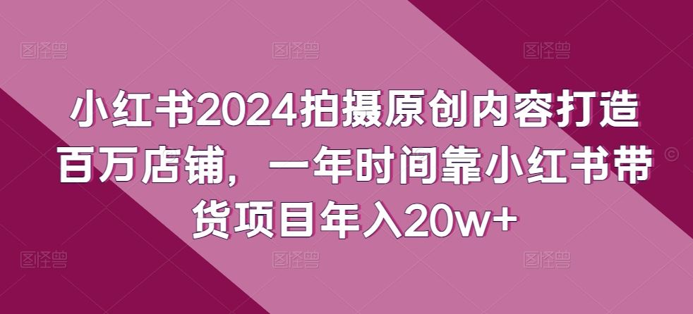 小红书2024拍摄原创内容打造百万店铺，靠小红书带货项目-创学笔记