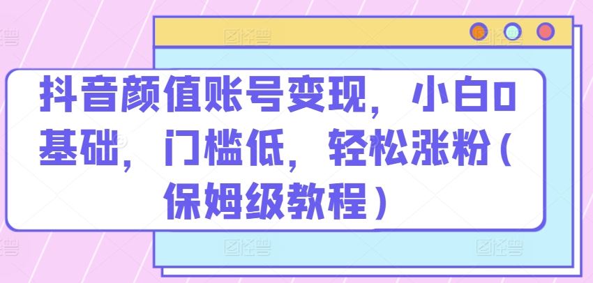 抖音颜值账号变现，小白0基础，门槛低，​轻松涨粉【揭秘】-创学笔记