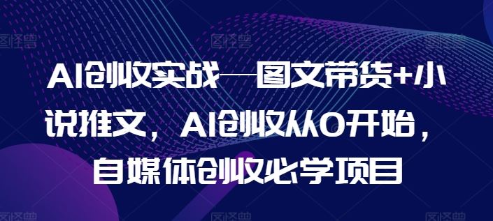 AI创收实战—图文带货+小说推文，自媒体创收必学项目-创学笔记