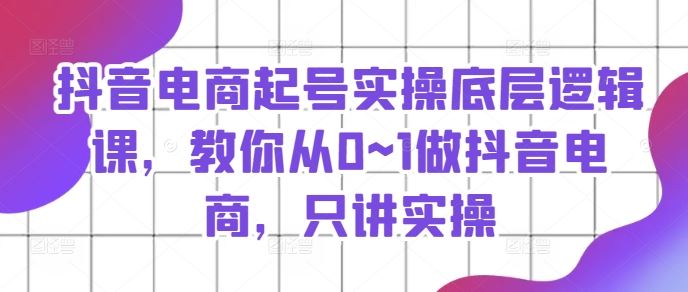 抖音电商起号实操底层逻辑课，教你从0~1做抖音电商，只讲实操-创学笔记
