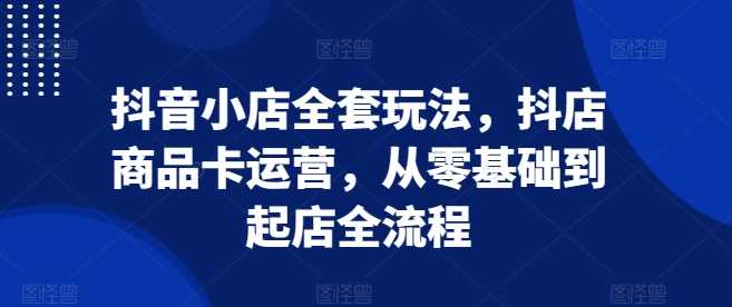 抖音小店全套玩法，抖店商品卡运营，从零基础到起店全流程-创学笔记