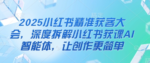 2025小红书精准获客大会，深度拆解小红书获课AI智能体，让创作更简单-创学笔记