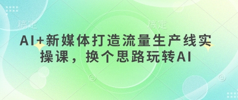 AI+新媒体打造流量生产线实操课，换个思路玩转AI-创学笔记