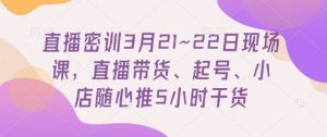 直播密训3月21~22日现场课,直播带货、起号、小店随心推5小时干货-创学笔记
