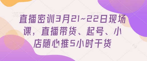 直播密训3月21~22日现场课，​直播带货、起号、小店随心推5小时干货-创学笔记