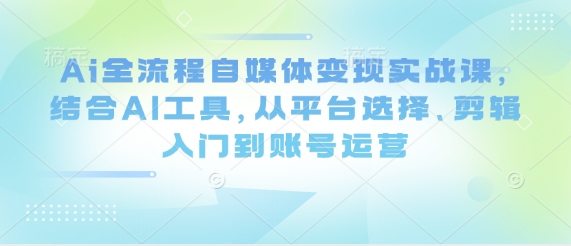 Ai全流程自媒体变现实战课，结合AI工具，从平台选择、剪辑入门到账号运营-创学笔记