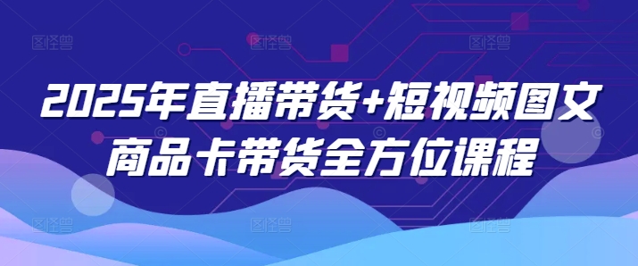 2025年直播带货+短视频图文商品卡带货全方位课程（更新4月）-创学笔记