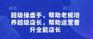 超级操盘手,帮助老板培养超级店长,帮助运营晋升全能店长-创学笔记
