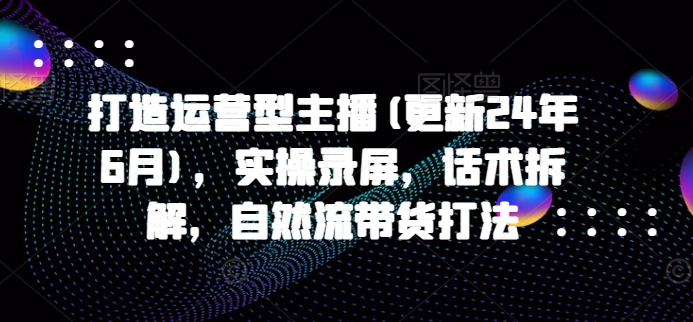 打造运营型主播(更新25年4月)，实操录屏，话术拆解，自然流带货打法-创学笔记