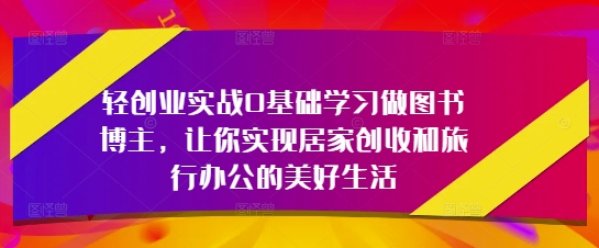轻创业实战0基础学习做图书博主，让你实现居家创收和旅行办公的美好生活-创学笔记