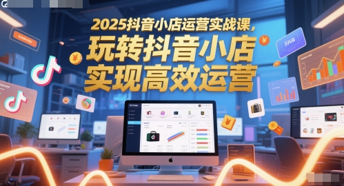 2025抖音小店运营实战课，玩转抖音小店，实现高效运营-创学笔记