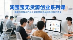 淘宝无货源创业系列课,助新手掌握从产品上架到盈利选品的全流程方法论-创学笔记