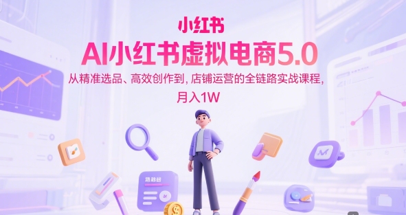 AI小红书虚拟电商5.0，从精准选品、高效创作到，店铺运营的全链路实战课程，月入1W-创学笔记