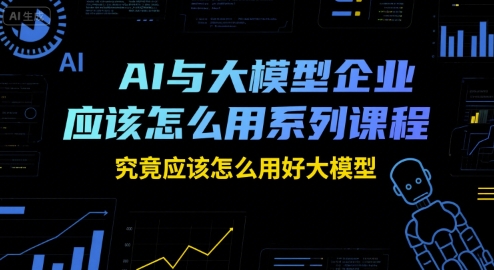 AI与大模型企业应该怎么用系列课程，究竟应该怎么用好大模型-创学笔记