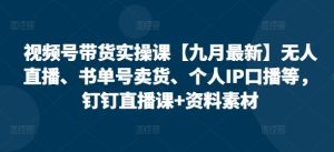 视频号带货实操课【25年7月最新】无人直播、书单号卖货、个人IP口播等,钉钉直播课+资料素材-创学笔记